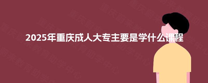 2025年重庆成人大专主要是学什么课程 2025年重庆成人大专主要是学什么课程
