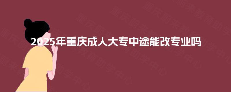 2025年重庆成人大专中途能改专业吗 2025年重庆成人大专中途能改专业吗