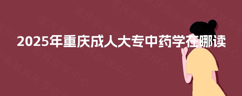 2025年重庆成人大专中药学在哪读 2025年重庆成人大专中药学在哪读