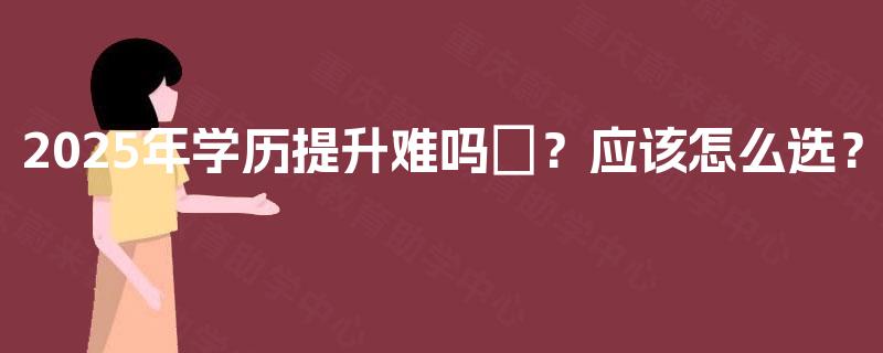 2025年学历提升难吗‌？应该怎么选？