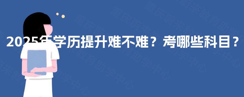 2025年学历提升难不难?考哪些科目? 2025年学历提升难不难?考哪些科目?