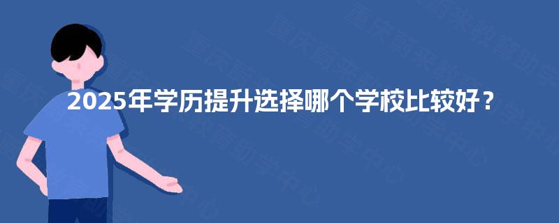 2025年学历提升选择哪个学校比较好? 2025年学历提升选择哪个学校比较好?