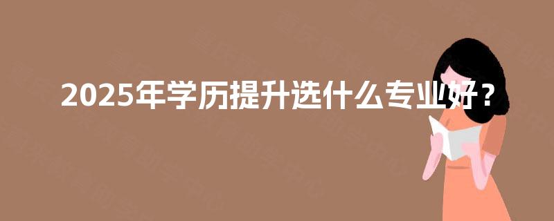 2025年学历提升选什么专业好? 2025年学历提升选什么专业好?