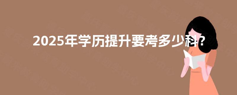 2025年学历提升要考多少科? 2025年学历提升要考多少科?
