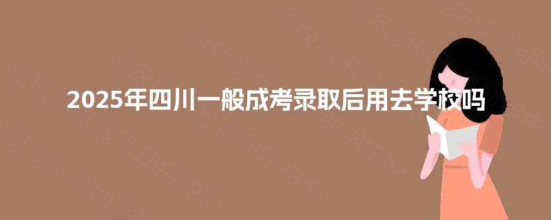 2025年四川一般成考录取后用去学校吗 2025年四川一般成考录取后用去学校吗