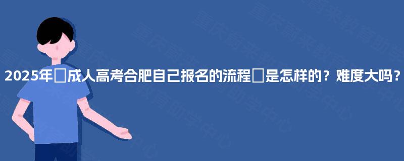 2025年‌成人高考合肥自己报名的流程‌是怎样的？难度大吗？