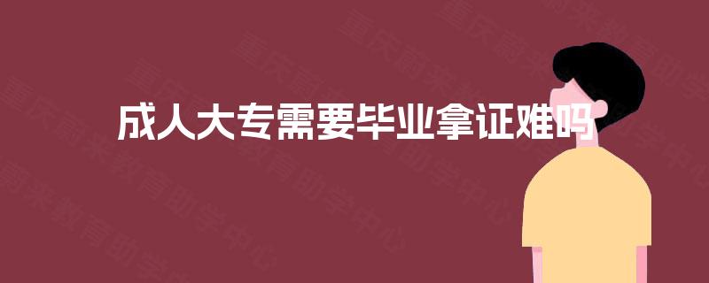 成人大专需要毕业拿证难吗 成人大专需要毕业拿证难吗