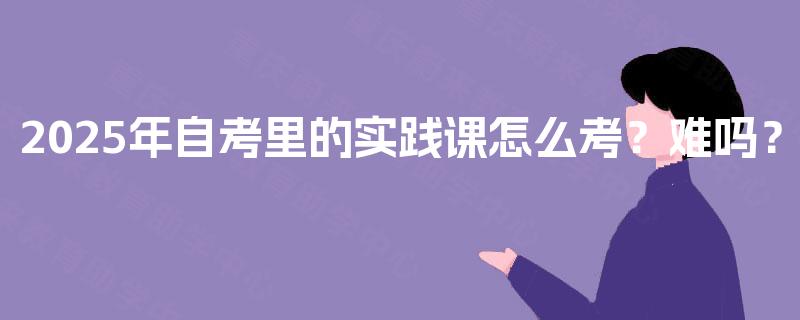 2025年自考里的实践课怎么考？难吗？