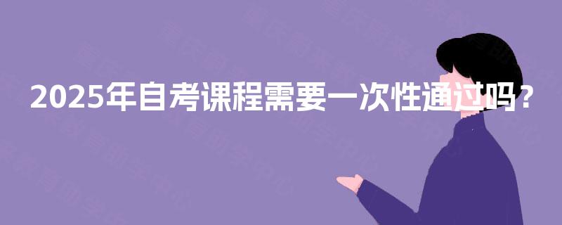 2025年自考课程需要一次性通过吗? 2025年自考课程需要一次性通过吗?