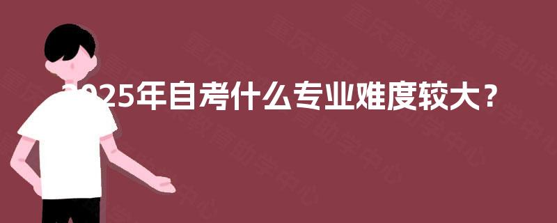 2025年自考什么专业难度较大? 2025年自考什么专业难度较大?
