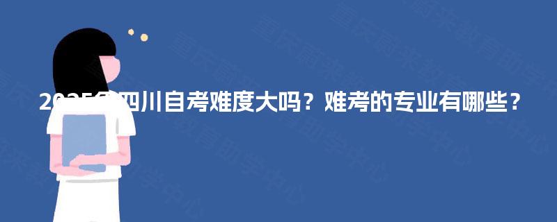 2025年四川自考难度大吗?难考的专业有哪些? 2025年四川自考难度大吗?难考的专业有哪些?