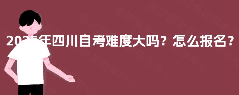 2025年四川自考难度大吗?怎么报名? 2025年四川自考难度大吗?怎么报名?