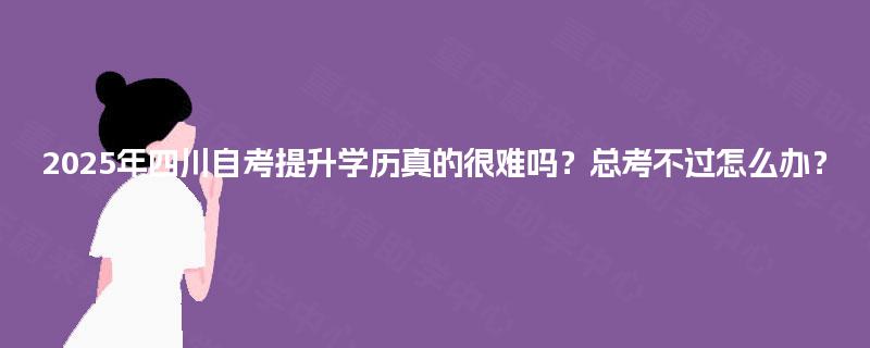 2025年四川自考提升学历真的很难吗?总考不过怎么办? 2025年四川自考提升学历真的很难吗?总考不过怎么办?