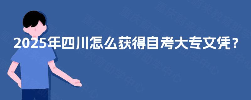2025年四川怎么获得自考大专文凭? 2025年四川怎么获得自考大专文凭?