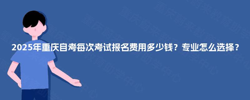 2025年重庆自考每次考试报名费用多少钱?专业怎么选择? 2025年重庆自考每次考试报名费用多少钱?专业怎么选择?