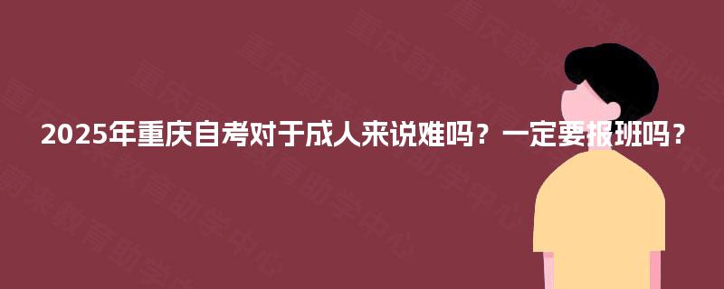2025年重庆自考对于成人来说难吗?一定要报班吗? 2025年重庆自考对于成人来说难吗?一定要报班吗?