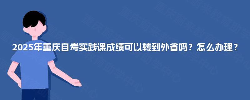 2025年重庆自考实践课成绩可以转到外省吗？怎么办理？