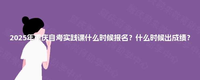 2025年重庆自考实践课什么时候报名？什么时候出成绩？