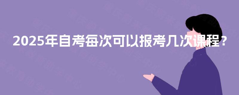 2025年自考每次可以报考几次课程? 2025年自考每次可以报考几次课程?