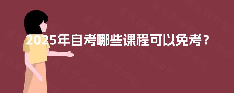 2025年自考哪些课程可以免考? 2025年自考哪些课程可以免考?