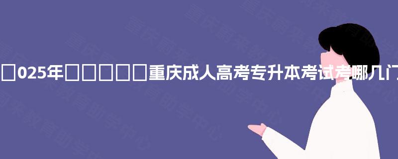 2‌025年‌‌‌‌‌重庆成人高考专升本考试考哪几门?