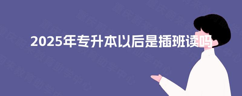 2025年专升本以后是插班读吗 2025年专升本以后是插班读吗