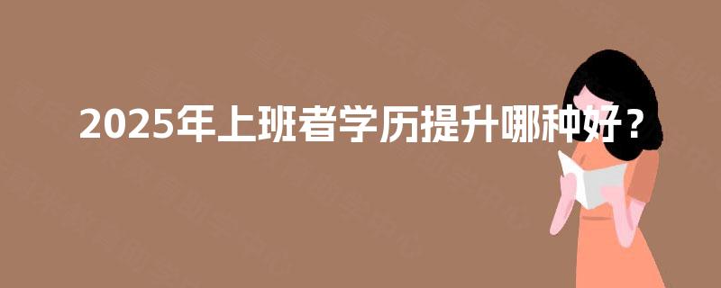 2025年上班者学历提升哪种好? 2025年上班者学历提升哪种好?