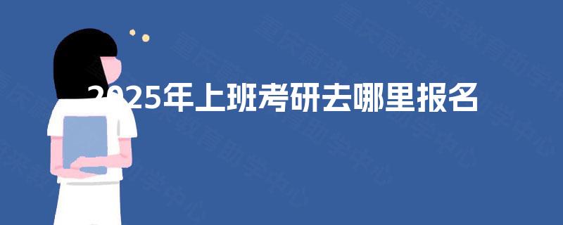 2025年上班考研去哪里报名 2025年上班考研去哪里报名