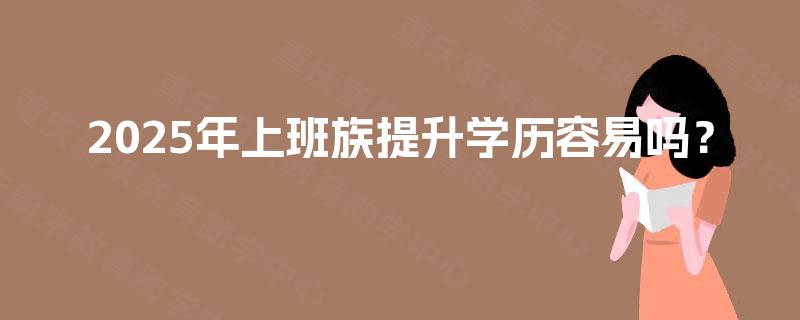 2025年上班族提升学历容易吗? 2025年上班族提升学历容易吗?