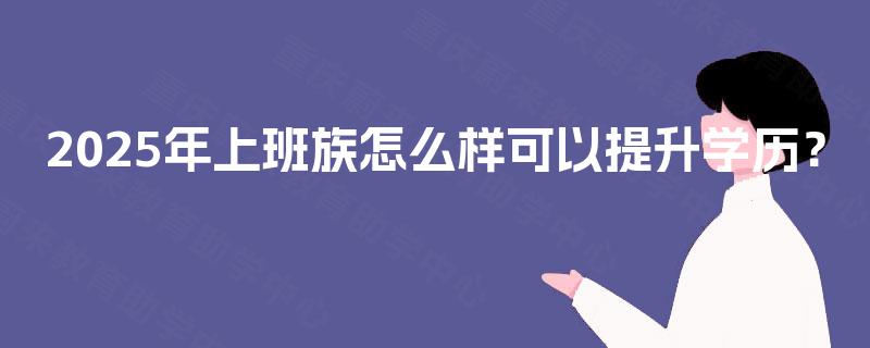 2025年上班族怎么样可以提升学历? 2025年上班族怎么样可以提升学历?