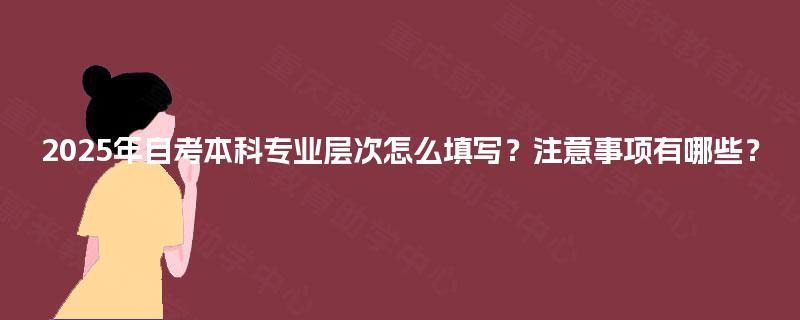 2025年自考本科专业层次怎么填写？注意事项有哪些？