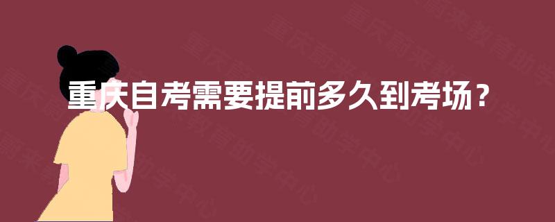 重庆自考需要提前多久到考场? 重庆自考需要提前多久到考场?