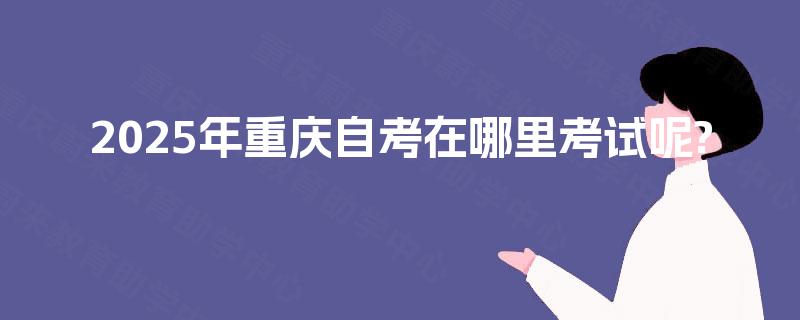2025年重庆自考在哪里考试呢? 2025年重庆自考在哪里考试呢?