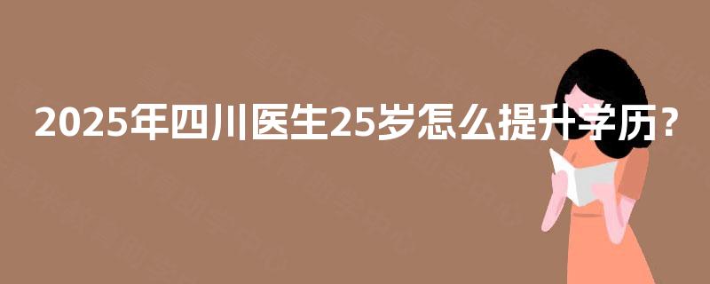 2025年四川医生25岁怎么提升学历? 2025年四川医生25岁怎么提升学历?