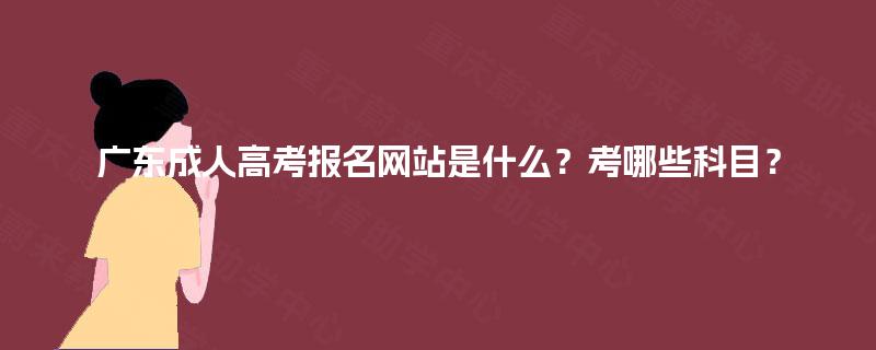 广东成人高考报名网站是什么？考哪些科目？