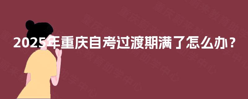 2025年重庆自考过渡期满了怎么办? 2025年重庆自考过渡期满了怎么办?