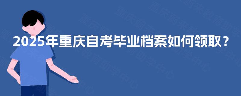 2025年重庆自考毕业档案如何领取? 2025年重庆自考毕业档案如何领取?