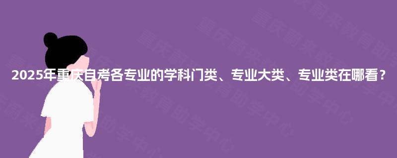 2025年重庆自考各专业的学科门类、专业大类、专业类在哪看？