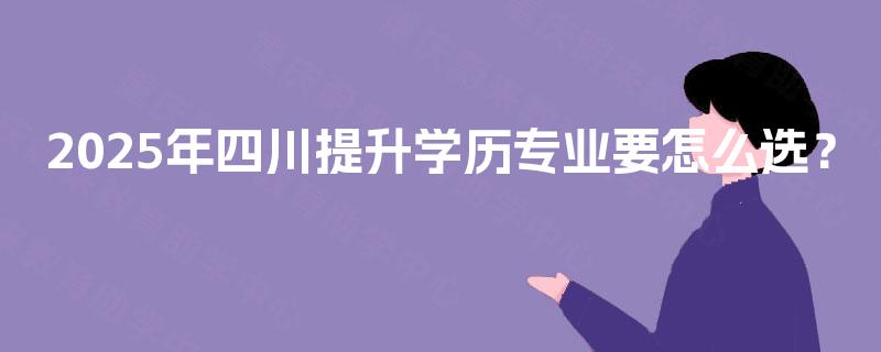 2025年四川提升学历专业要怎么选？