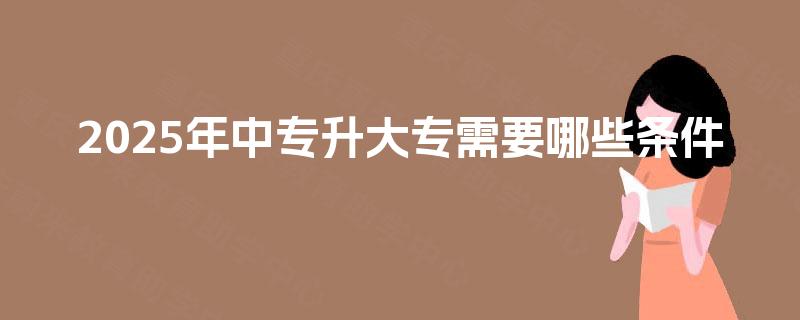 2025年中专升大专需要哪些条件 2025年中专升大专需要哪些条件
