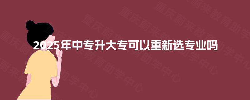 2025年中专升大专可以重新选专业吗 2025年中专升大专可以重新选专业吗