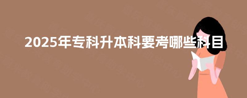 2025年专科升本科要考哪些科目 2025年专科升本科要考哪些科目