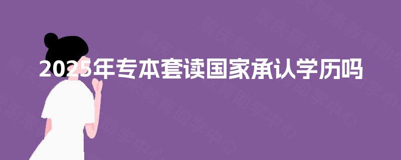 2025年专本套读国家承认学历吗 2025年专本套读国家承认学历吗