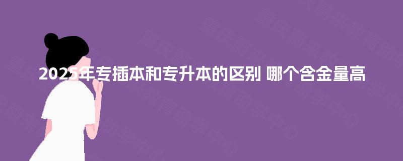2025年专插本和专升本的区别 哪个含金量高 2025年专插本和专升本的区别 哪个含金量高