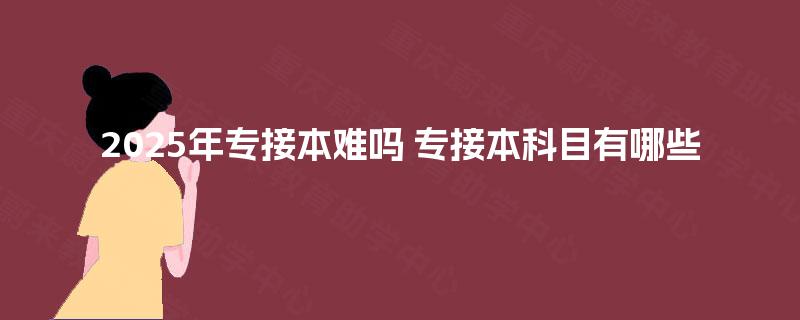 2025年专接本难吗 专接本科目有哪些