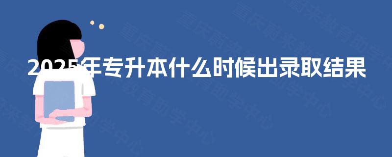 2025年专升本什么时候出录取结果 2025年专升本什么时候出录取结果