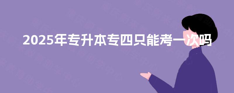 2025年专升本专四只能考一次吗 2025年专升本专四只能考一次吗