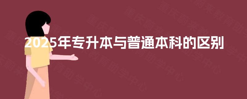 2025年专升本与普通本科的区别 2025年专升本与普通本科的区别