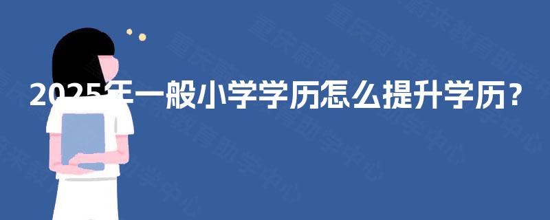 2025年一般小学学历怎么提升学历? 2025年一般小学学历怎么提升学历?