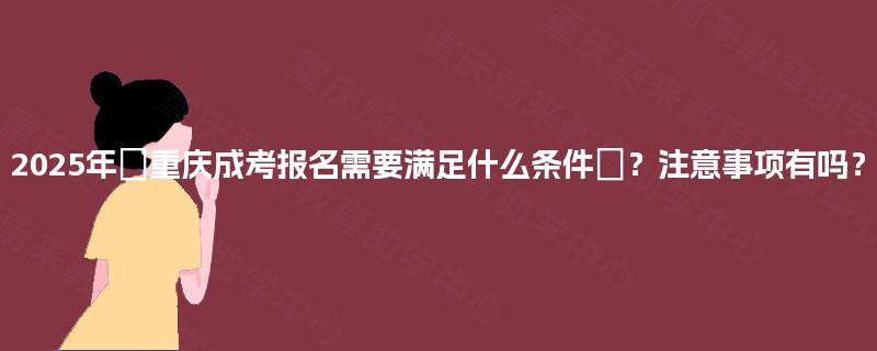 2025年重庆成考报名需要满足什么条件?注意事项有吗? 2025年重庆成考报名需要满足什么条件?注意事项有吗?